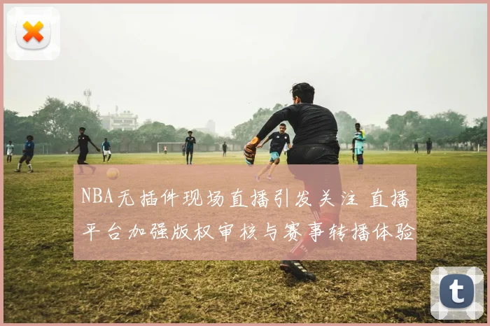 NBA无插件现场直播引发关注 直播平台加强版权审核与赛事转播体验同步提升