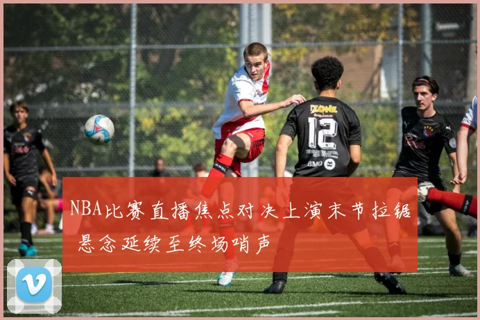 NBA比赛直播焦点对决上演末节拉锯 悬念延续至终场哨声