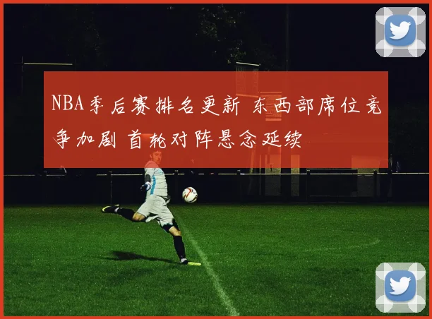 NBA季后赛排名更新 东西部席位竞争加剧 首轮对阵悬念延续