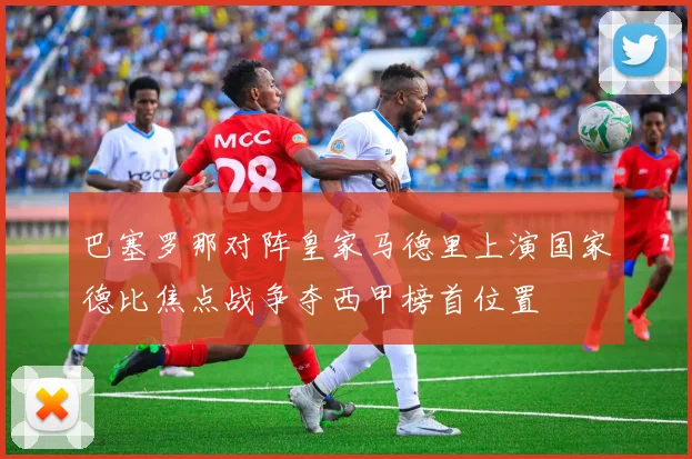 巴塞罗那对阵皇家马德里上演国家德比焦点战争夺西甲榜首位置