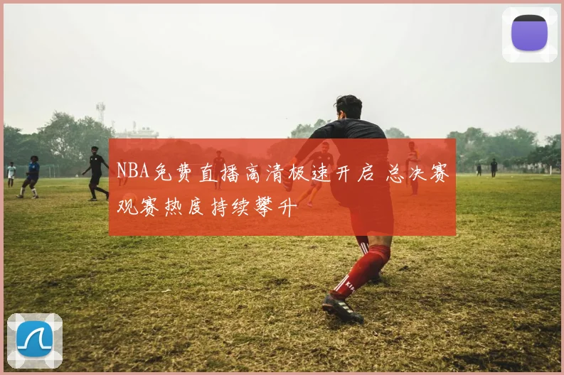 NBA免费直播高清极速开启 总决赛观赛热度持续攀升