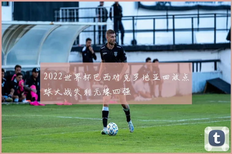 2022世界杯巴西对克罗地亚回放点球大战失利无缘四强