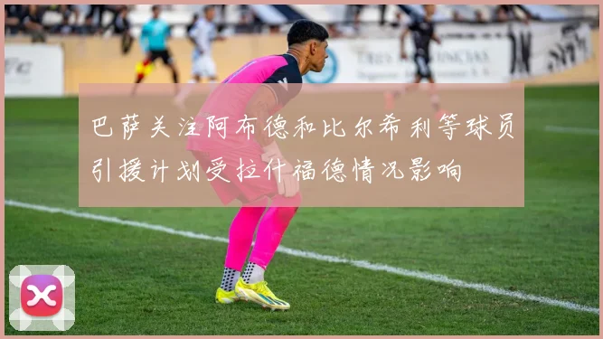 巴萨关注阿布德和比尔希利等球员引援计划受拉什福德情况影响