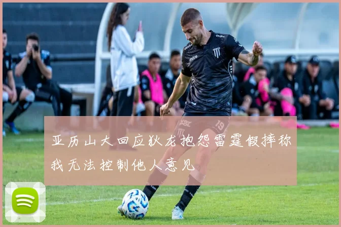 亚历山大回应狄龙抱怨雷霆假摔称我无法控制他人意见