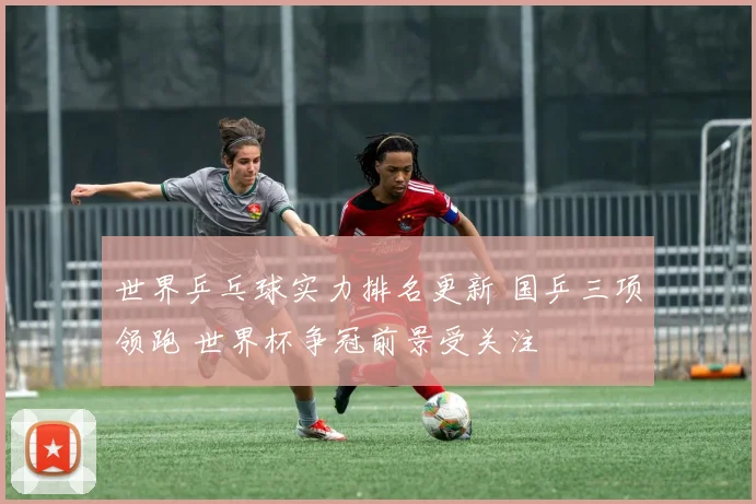 世界乒乓球实力排名更新 国乒三项领跑 世界杯争冠前景受关注