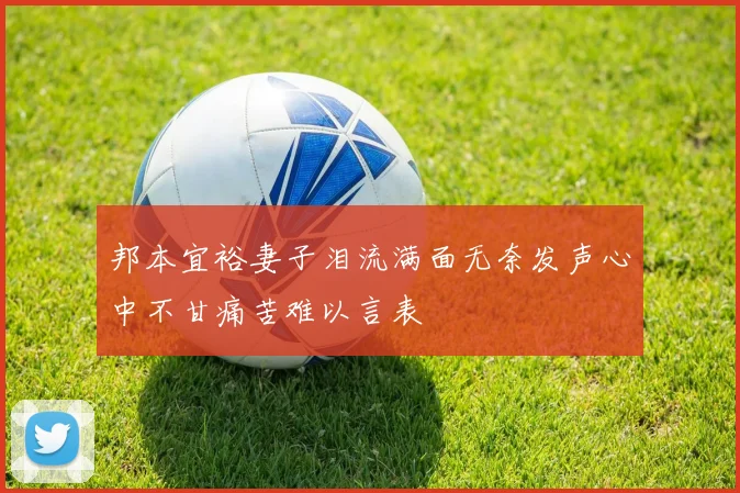 邦本宜裕妻子泪流满面无奈发声心中不甘痛苦难以言表