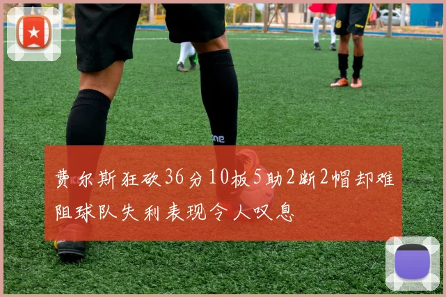 费尔斯狂砍36分10板5助2断2帽却难阻球队失利表现令人叹息