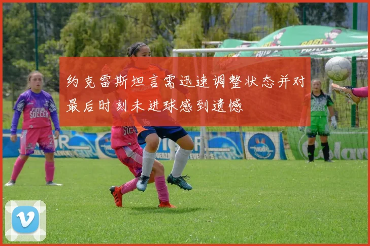约克雷斯坦言需迅速调整状态并对最后时刻未进球感到遗憾