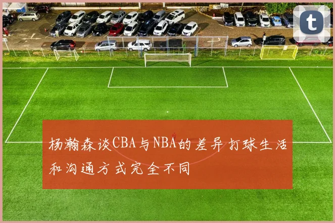 杨瀚森谈CBA与NBA的差异打球生活和沟通方式完全不同