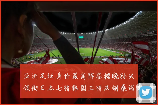 亚洲足坛身价最高阵容揭晓孙兴慜领衔日本七将韩国三将及胡桑诺夫入选