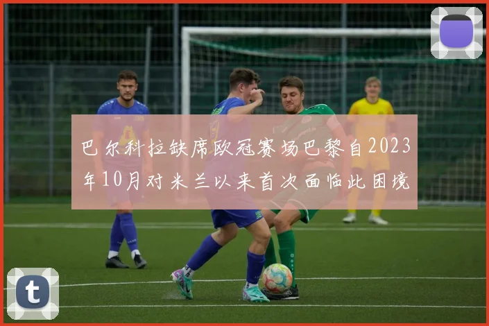 巴尔科拉缺席欧冠赛场巴黎自2023年10月对米兰以来首次面临此困境