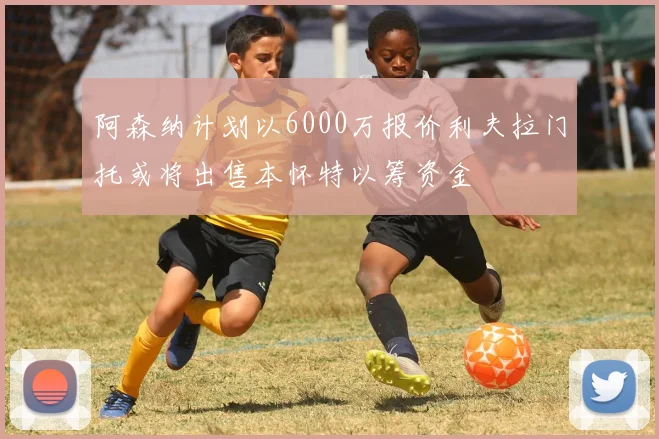 阿森纳计划以6000万报价利夫拉门托或将出售本怀特以筹资金