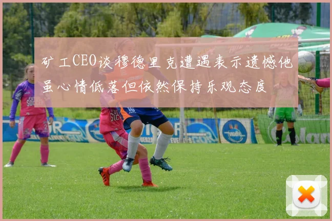 矿工CEO谈穆德里克遭遇表示遗憾他虽心情低落但依然保持乐观态度