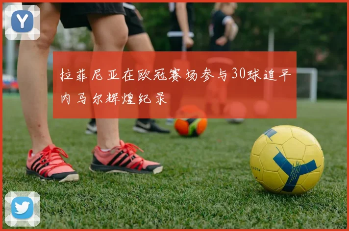 拉菲尼亚在欧冠赛场参与30球追平内马尔辉煌纪录