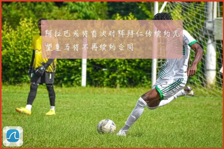 阿拉巴或将首次对阵拜仁传续约无望皇马将不再续约合同