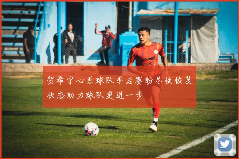 贺希宁心系球队季后赛盼尽快恢复状态助力球队更进一步