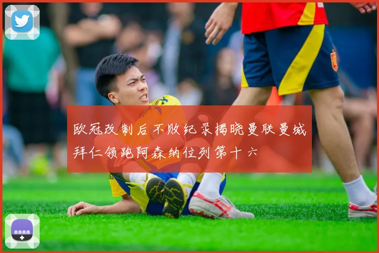 欧冠改制后不败纪录揭晓曼联曼城拜仁领跑阿森纳位列第十六