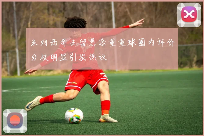 米利西奇去留悬念重重球圈内评价分歧明显引发热议