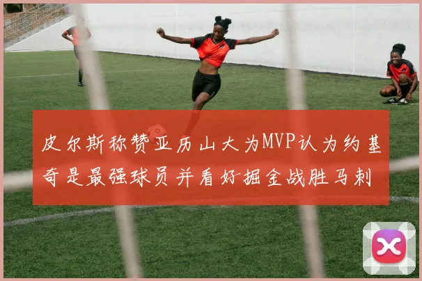 皮尔斯称赞亚历山大为MVP认为约基奇是最强球员并看好掘金战胜马刺