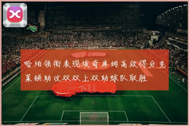 哈珀领衔表现埃奇库姆高效得分克莱顿助攻双双上双助球队取胜