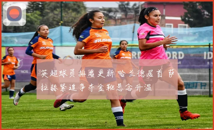 英超球员排名更新 哈兰德居首 萨拉赫紧追争夺金靴悬念升温